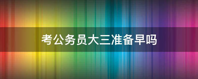 考公务员大三准备早吗（考公务员大三开始准备吗）