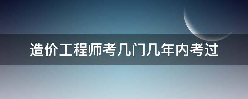 造价工程师考几门几年内考过（造价工程师需要几年内考过）