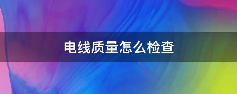 电线质量怎么检查 怎么鉴定电线质量