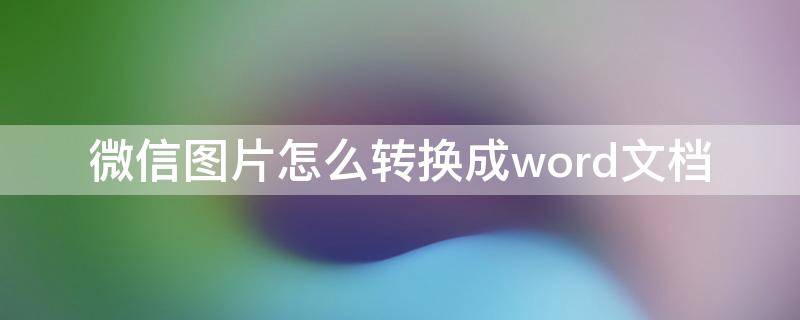 微信图片怎么转换成word文档 微信图片怎么转换成word文档小程序