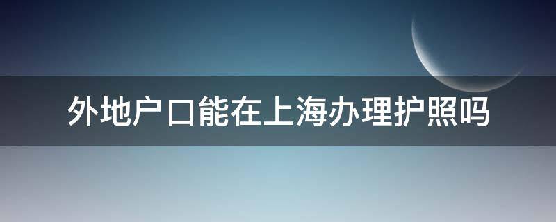 外地户口能在上海办理护照吗（上海能不能办外地护照）