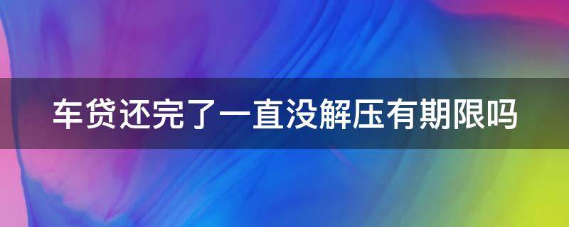 车贷还完了一直没解压有期限吗（车贷还完了一直没解压有期限吗怎么处理）