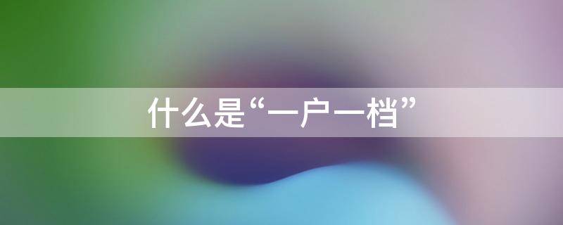 什么是“一户一档” 一户一是什么意思