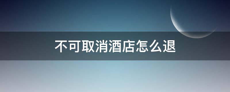 不可取消酒店怎么退（美团不可取消酒店怎么退）
