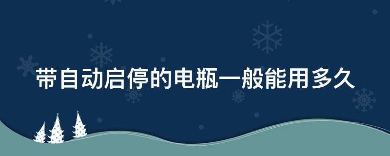 带自动启停的电瓶一般能用多久（带自动启停的电瓶可以用多久）