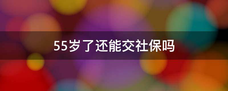 55岁了还能交社保吗（55岁还要交社保吗）