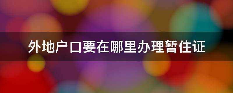 外地户口要在哪里办理暂住证 外地人办理暂住证去哪里办理