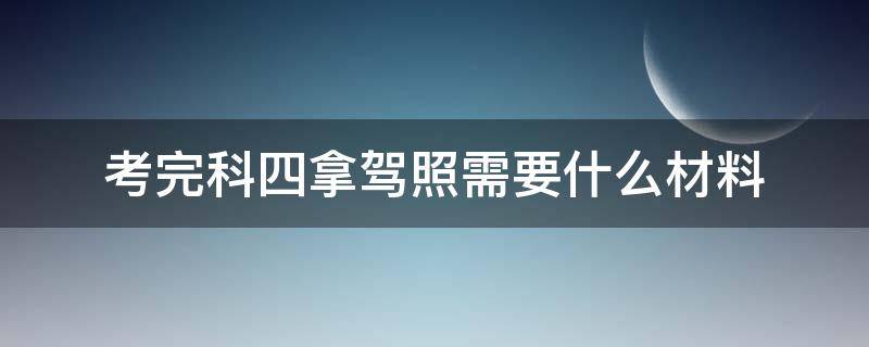 考完科四拿驾照需要什么材料（驾校考完科四需要交什么材料）