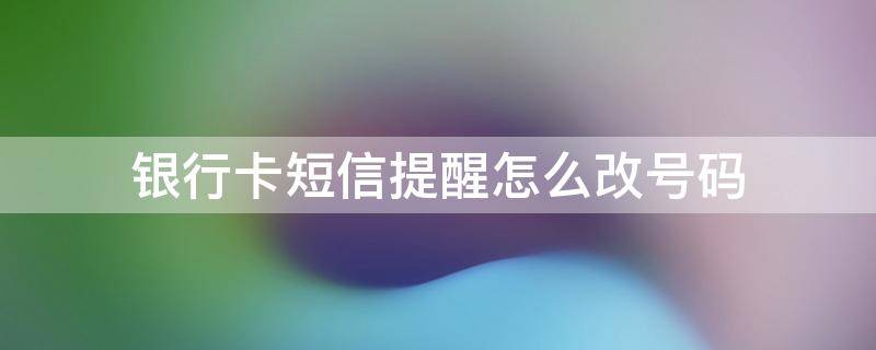 银行卡短信提醒怎么改号码（银行卡如何改短信提醒）