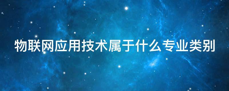 物联网应用技术属于什么专业类别 物联网应用技术是什么专业类别?