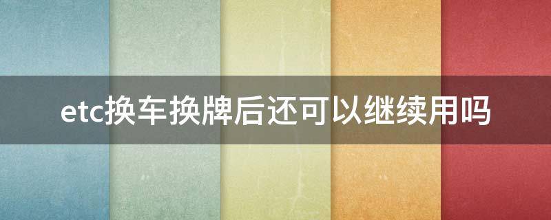 etc换车换牌后还可以继续用吗（汽车换牌后etc还能用吗）