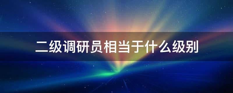 二级调研员相当于什么级别 二级调研员相当于什么级别干部
