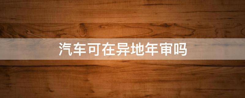 汽车可在异地年审吗（车辆可以异地年审嘛）