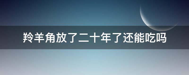 羚羊角放了二十年了还能吃吗 羚羊角放了几十年还能用吗
