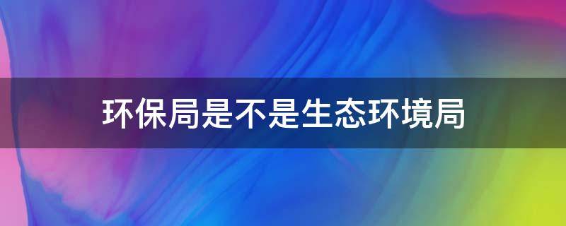 环保局是不是生态环境局（生态保护局,属于环保局吗）