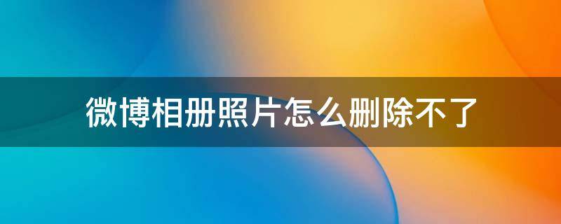 微博相册照片怎么删除不了 微博相册怎么删除不掉