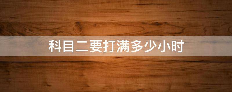 科目二要打满多少小时（科目二要打满多少小时才能考试）