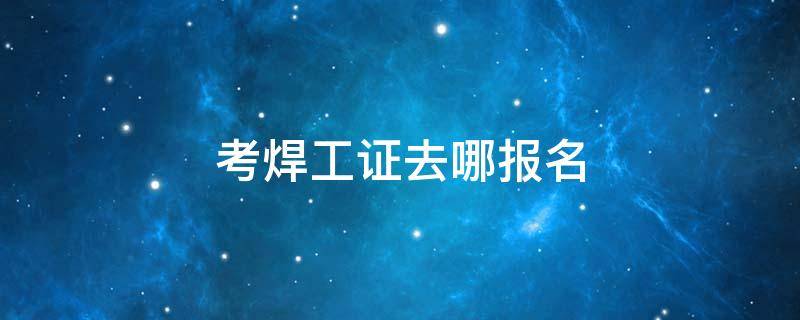 考焊工证去哪报名 考焊工证是在哪个部门报名