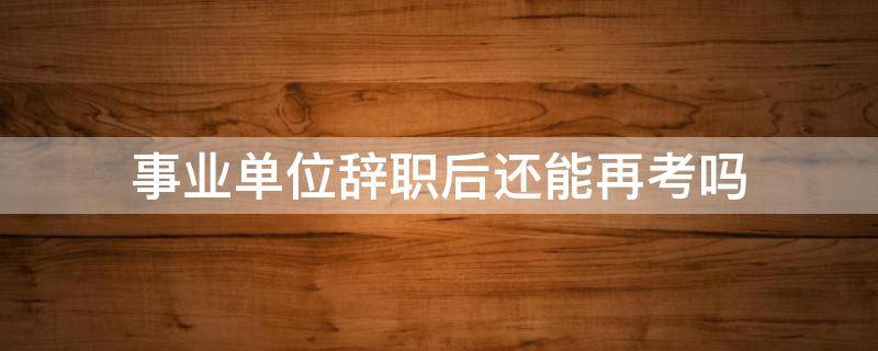 事业单位辞职后还能再考吗 事业单位主动辞职后还能再考吗