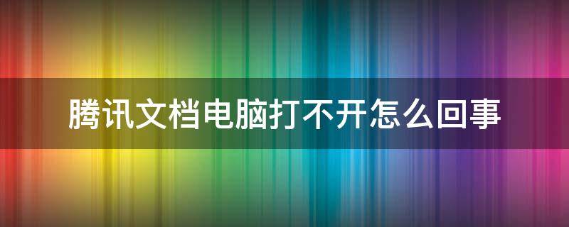 腾讯文档电脑打不开怎么回事（腾讯文档打不开是什么原因）