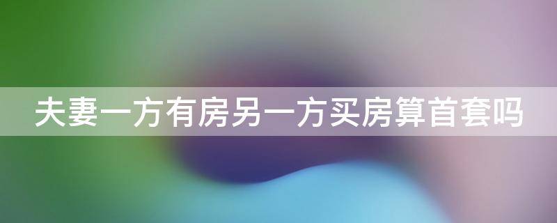 夫妻一方有房另一方买房算首套吗 夫妻一方有房另一方买房算首套吗北京