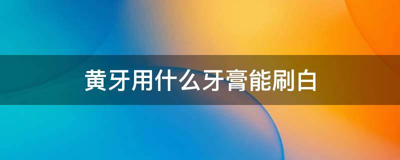黄牙用什么牙膏能刷白 牙黄用什么牙膏刷牙能变白