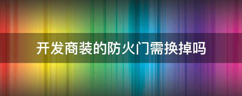 开发商装的防火门需换掉吗（开发商装的防火门有必要换防盗门不）