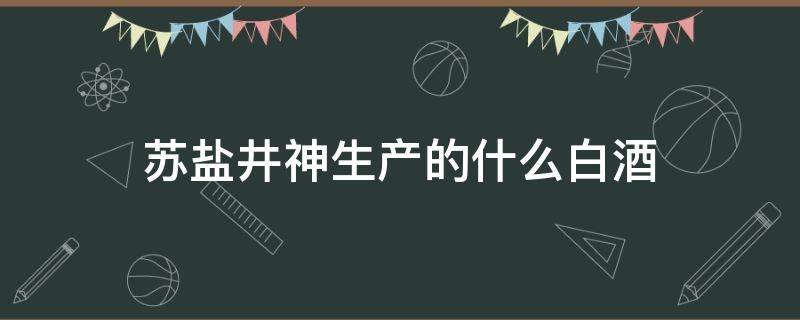 苏盐井神生产的什么白酒（苏盐井神生产白酒吗）