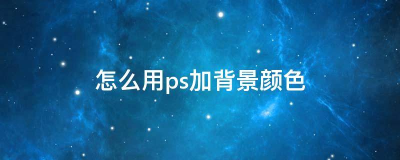 怎么用ps加背景颜色 如何用ps添加背景颜色
