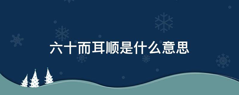 六十而耳顺是什么意思 六十而耳顺耳顺是什么意思