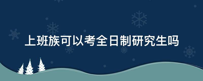 上班族可以考全日制研究生吗（上班的人可以考全日制研究生吗）