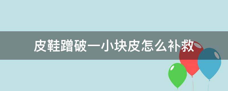 皮鞋蹭破一小块皮怎么补救（鞋子蹭破了皮怎么办）