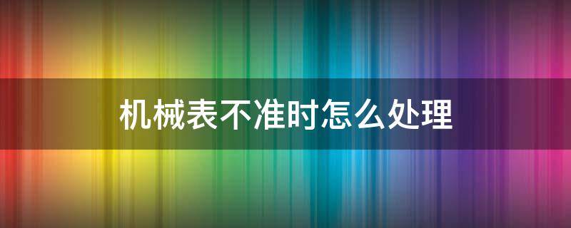 机械表不准时怎么处理 机械表走时怎么办