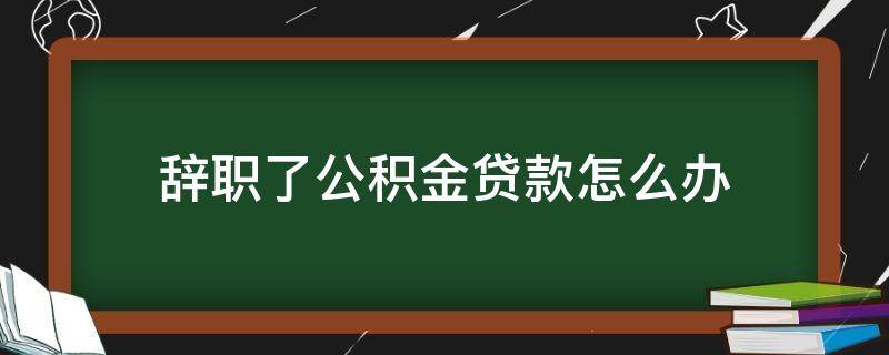 辞职了公积金贷款怎么办（辞职了,公积金贷款怎么办）