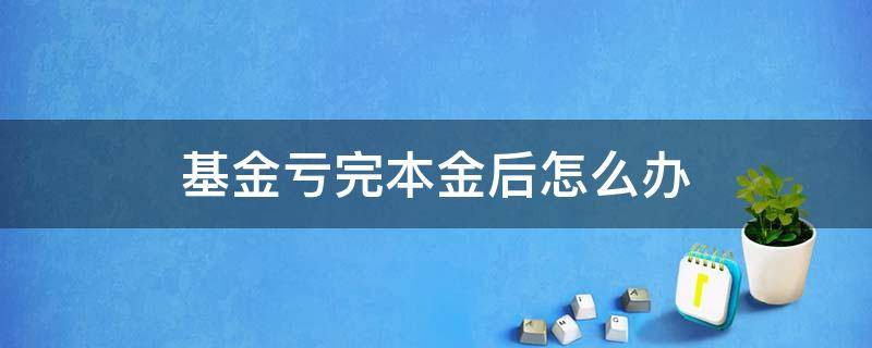 基金亏完本金后怎么办（基金本金亏损怎么办）