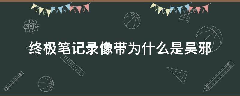 终极笔记录像带为什么是吴邪 终极笔记里无邪为什么出现在录像带里