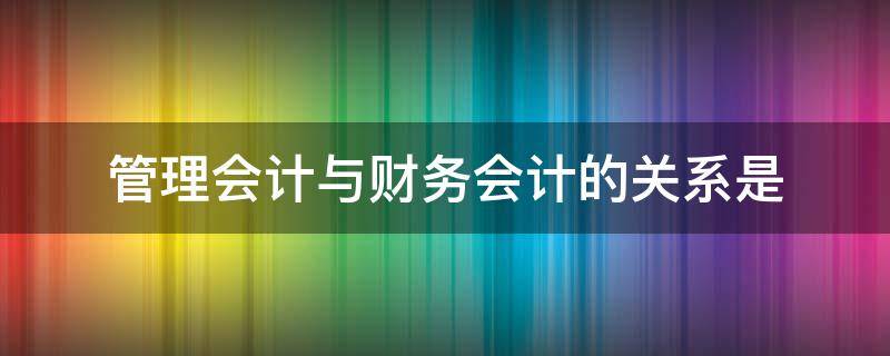 管理会计与财务会计的关系是（管理会计与财务会计的关系是起源相同目标不同）