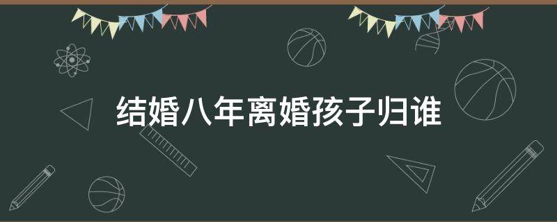 结婚八年离婚孩子归谁 离婚后孩子十八岁以后归谁