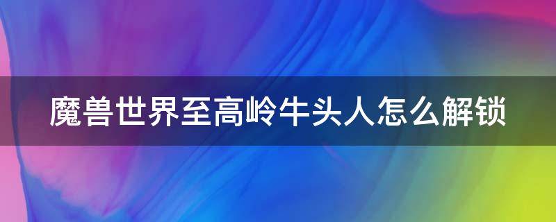 魔兽世界至高岭牛头人怎么解锁 魔兽世界至高岭牛头人前置任务怎么开始