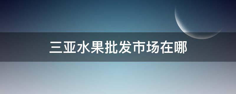 三亚水果批发市场在哪 三亚的水果批发市场都在什么地方