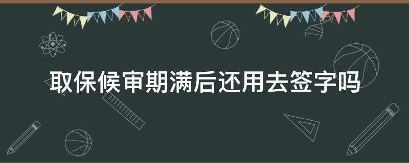 取保候审期满后还用去签字吗（取保候审到期了需要去公安局签字吗）