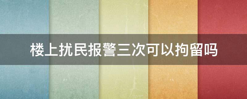 楼上扰民报警三次可以拘留吗 居民楼噪音扰民报警多少次可以解决