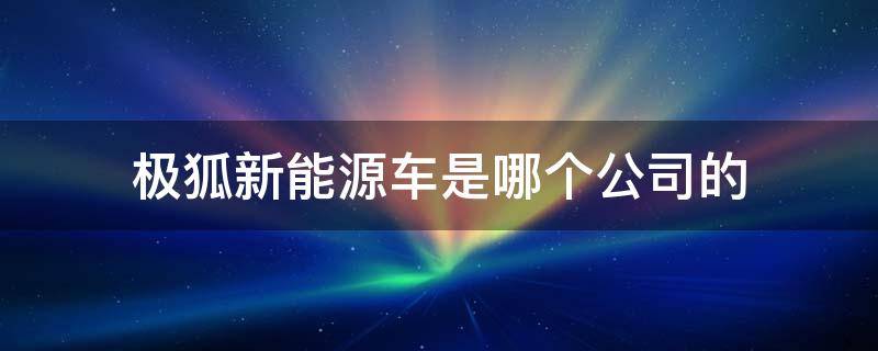 极狐新能源车是哪个公司的（极狐新能源车是哪个公司的 A股）