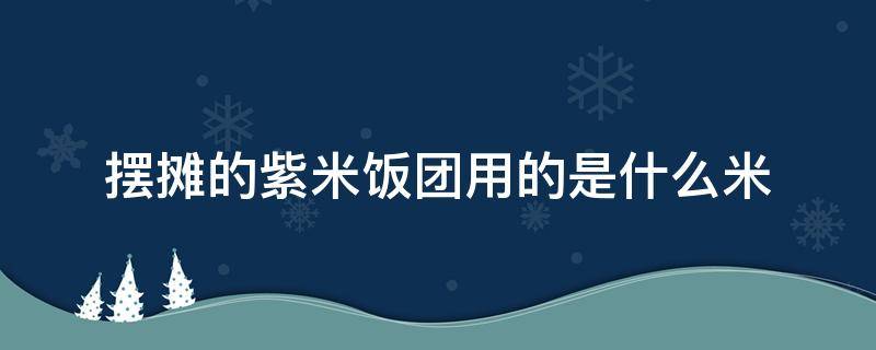 摆摊的紫米饭团用的是什么米 做饭团的紫米是什么米