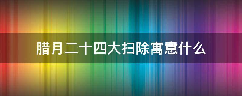 腊月二十四大扫除寓意什么 腊月二十四大扫除寓意着什么