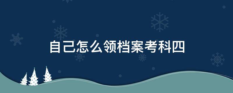 自己怎么领档案考科四（科四考过了档案放在哪里）