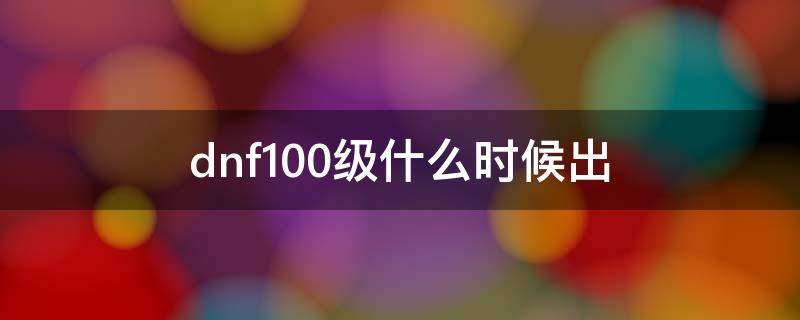 dnf100级什么时候出（dnf100级什么时候出最新）