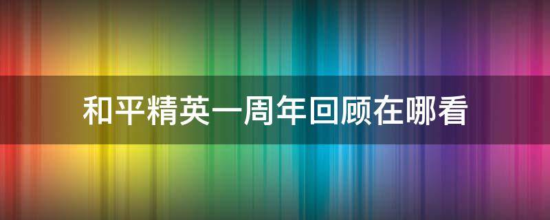 和平精英一周年回顾在哪看（和平精英周年回忆在哪看）