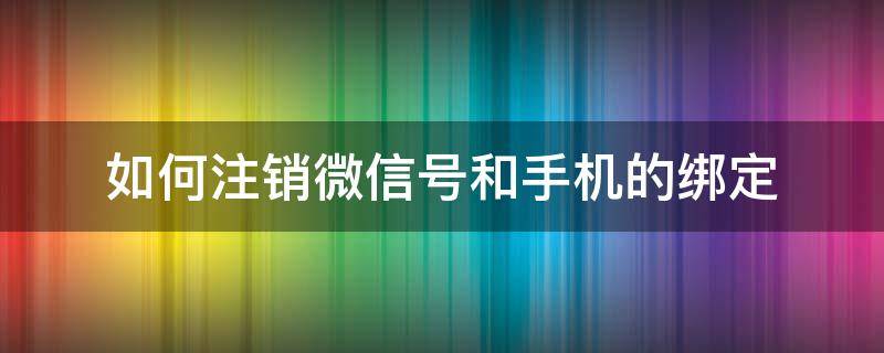 如何注销微信号和手机的绑定 怎么注销绑定微信手机号