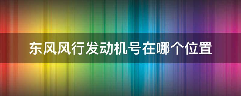 东风风行发动机号在哪个位置 东风风光的发动机号在哪里